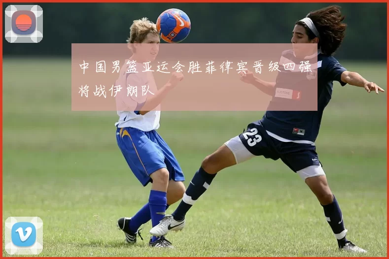 中国男篮亚运会胜菲律宾晋级四强将战伊朗队