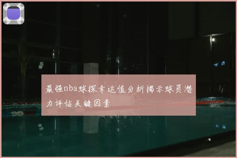 最强nba球探幸运值分析揭示球员潜力评估关键因素