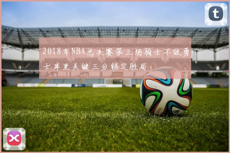 2018年NBA总决赛第三场骑士不敌勇士库里关键三分锁定胜局