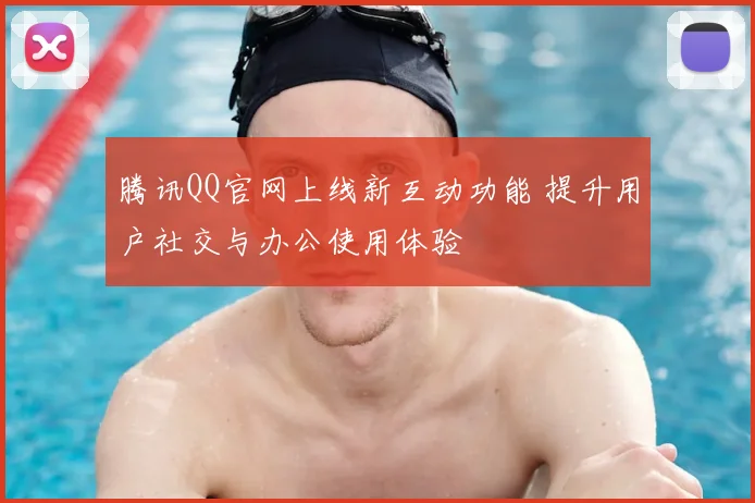 腾讯QQ官网上线新互动功能 提升用户社交与办公使用体验