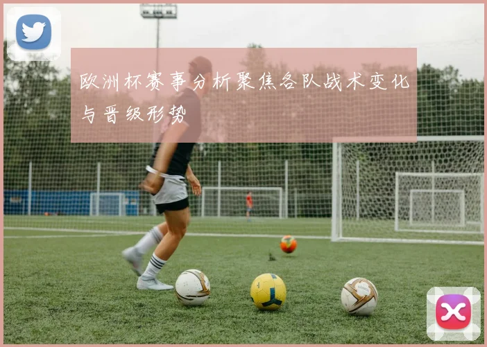 欧洲杯赛事分析聚焦各队战术变化与晋级形势