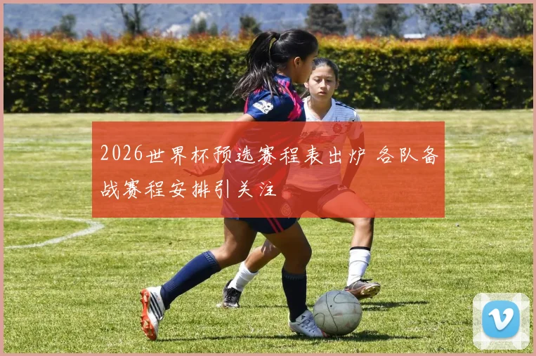 2026世界杯预选赛程表出炉 各队备战赛程安排引关注