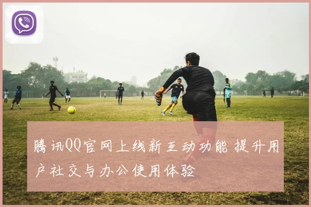 腾讯QQ官网上线新互动功能 提升用户社交与办公使用体验