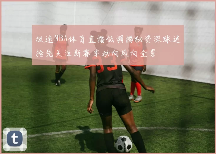 极速NBA体育直播低调揭秘资深球迷抢先关注新赛季动向风向全景