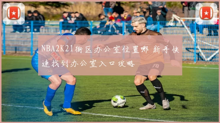 NBA2K21街区办公室位置哪 新手快速找到办公室入口攻略