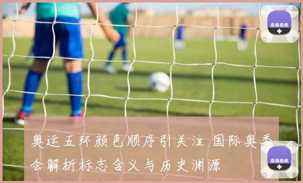 奥运五环颜色顺序引关注 国际奥委会解析标志含义与历史渊源