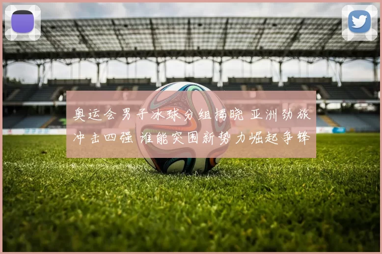 奥运会男子冰球分组揭晓 亚洲劲旅冲击四强 谁能突围新势力崛起争锋