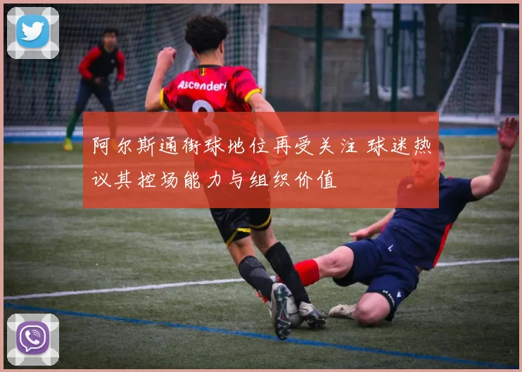 阿尔斯通街球地位再受关注 球迷热议其控场能力与组织价值
