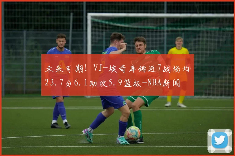 未来可期！VJ-埃奇库姆近7战场均23.7分6.1助攻5.9篮板-NBA新闻