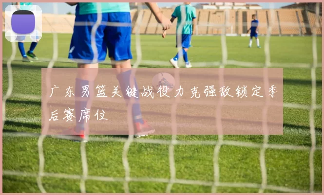 广东男篮关键战役力克强敌锁定季后赛席位