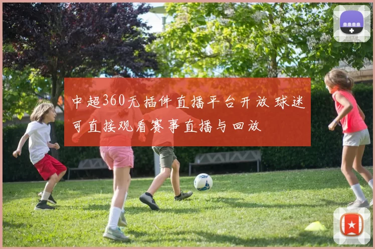 中超360无插件直播平台开放 球迷可直接观看赛事直播与回放