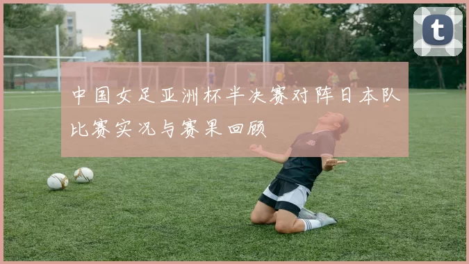 中国女足亚洲杯半决赛对阵日本队比赛实况与赛果回顾
