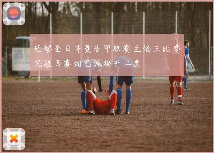 巴黎圣日耳曼法甲联赛主场三比零完胜马赛姆巴佩梅开二度