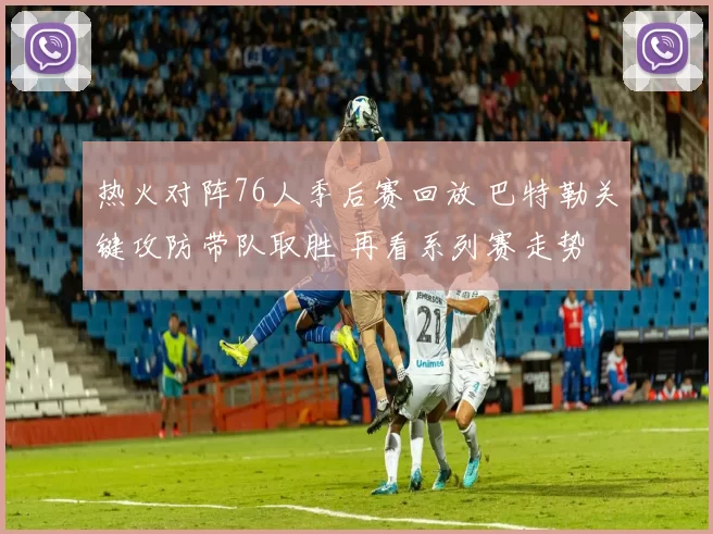 热火对阵76人季后赛回放 巴特勒关键攻防带队取胜 再看系列赛走势
