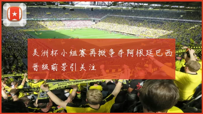 美洲杯小组赛再掀争夺阿根廷巴西晋级前景引关注