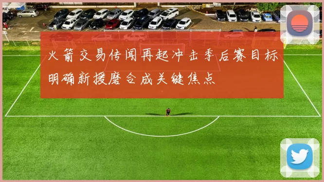 火箭交易传闻再起冲击季后赛目标明确新援磨合成关键焦点