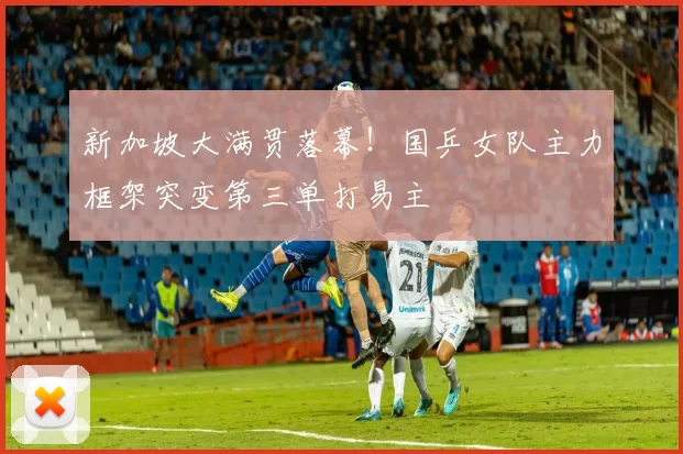 新加坡大满贯落幕！国乒女队主力框架突变第三单打易主