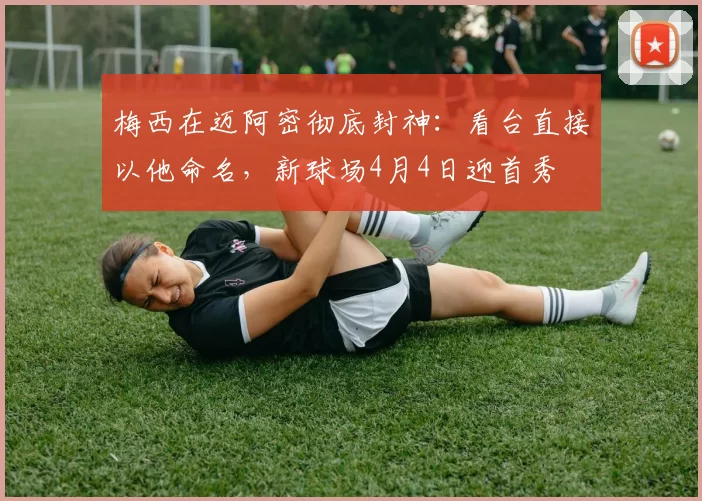 梅西在迈阿密彻底封神：看台直接以他命名，新球场4月4日迎首秀