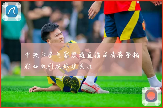中央六套电影频道直播高清赛事精彩回放引发球迷关注