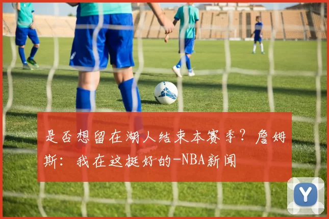 是否想留在湖人结束本赛季？詹姆斯：我在这挺好的-NBA新闻