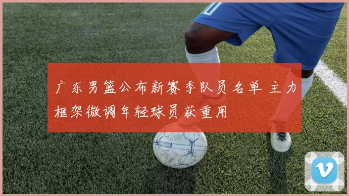 广东男篮公布新赛季队员名单 主力框架微调年轻球员获重用