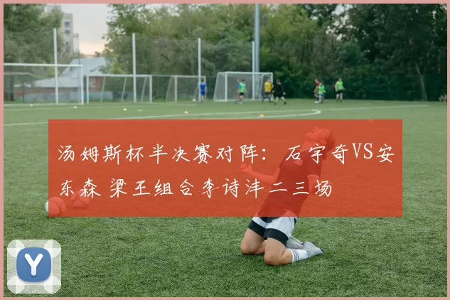 汤姆斯杯半决赛对阵：石宇奇VS安东森 梁王组合李诗沣二三场