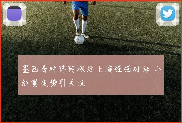 墨西哥对阵阿根廷上演强强对话 小组赛走势引关注