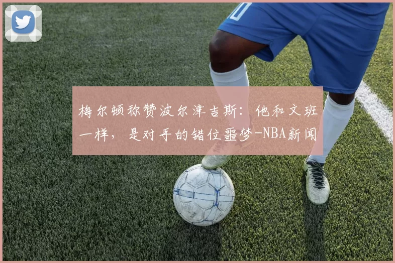 梅尔顿称赞波尔津吉斯：他和文班一样，是对手的错位噩梦-NBA新闻