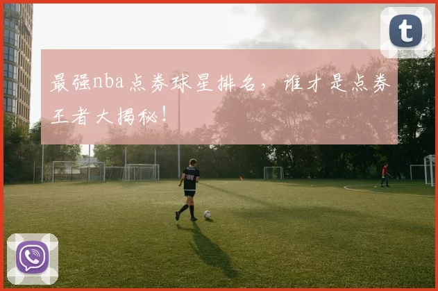 最强nba点券球星排名，谁才是点券王者大揭秘！
