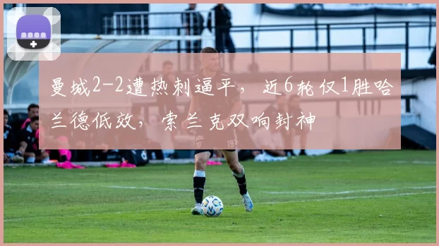 曼城2-2遭热刺逼平，近6轮仅1胜哈兰德低效，索兰克双响封神