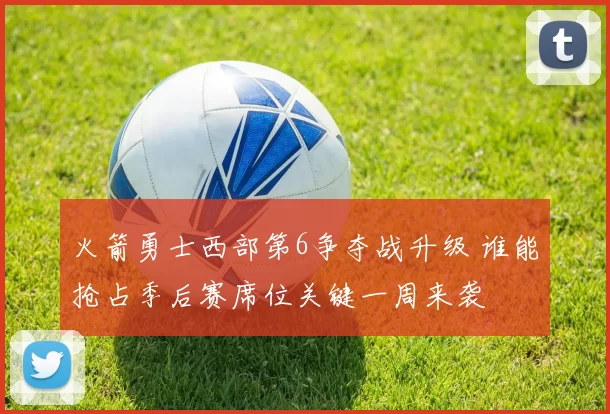 火箭勇士西部第6争夺战升级 谁能抢占季后赛席位关键一周来袭