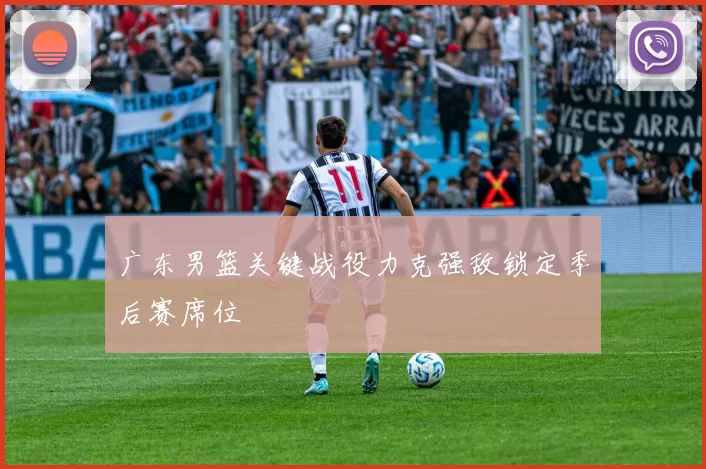 广东男篮关键战役力克强敌锁定季后赛席位