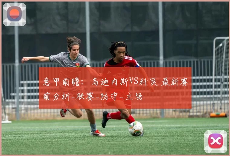 意甲前瞻：乌迪内斯VS科莫 最新赛前分析_联赛_防守_主场