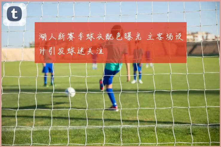 湖人新赛季球衣配色曝光 主客场设计引发球迷关注