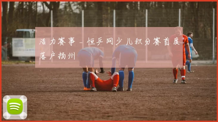 活力赛事 _ 恒乒网少儿积分赛首度落户扬州