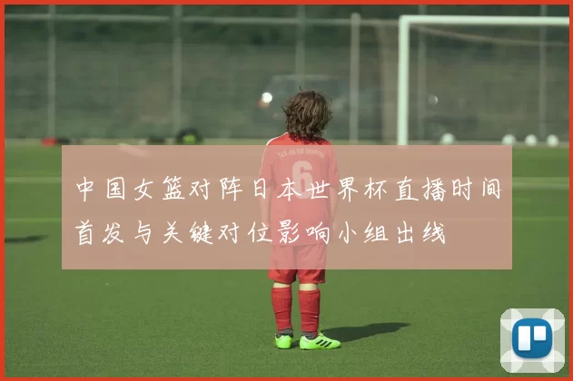 中国女篮对阵日本世界杯直播时间首发与关键对位影响小组出线