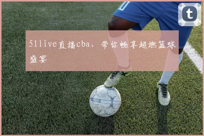 51live直播cba，带你畅享超燃篮球盛宴