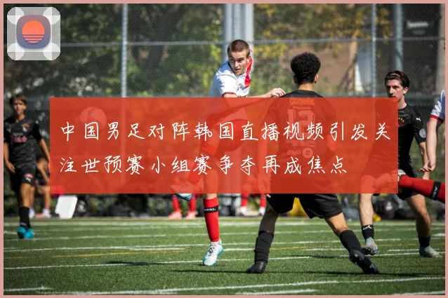 中国男足对阵韩国直播视频引发关注世预赛小组赛争夺再成焦点