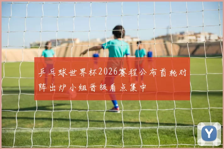 乒乓球世界杯2026赛程公布首轮对阵出炉小组晋级看点集中