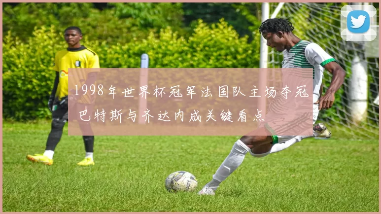1998年世界杯冠军法国队主场夺冠 巴特斯与齐达内成关键看点