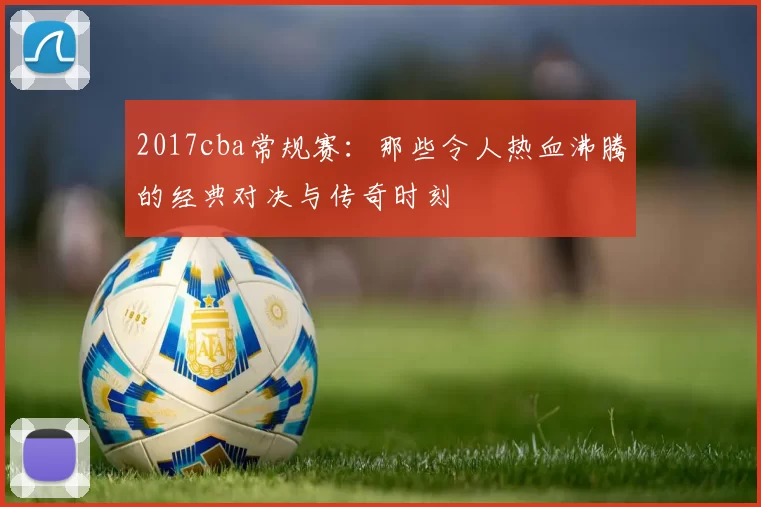 2017cba常规赛：那些令人热血沸腾的经典对决与传奇时刻