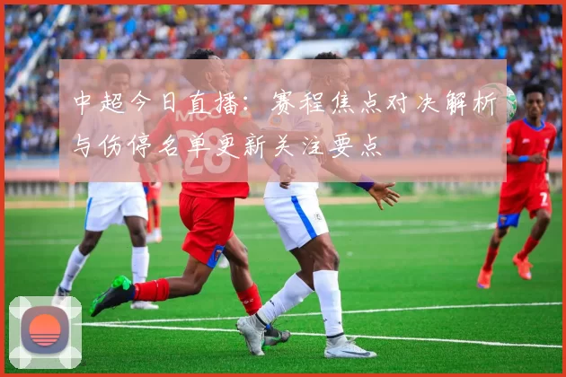 中超今日直播：赛程焦点对决解析与伤停名单更新关注要点