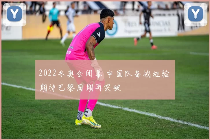 2022冬奥会闭幕 中国队备战经验 期待巴黎周期再突破