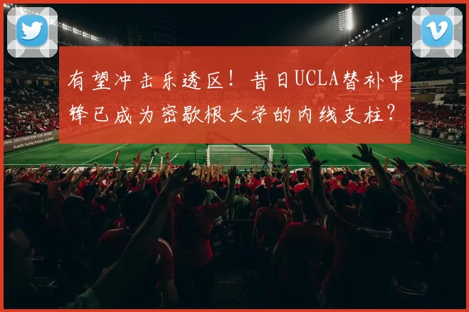 有望冲击乐透区！昔日UCLA替补中锋已成为密歇根大学的内线支柱？