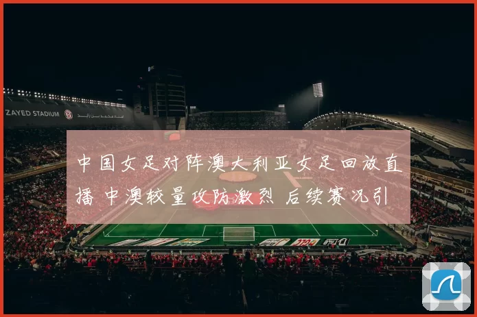 中国女足对阵澳大利亚女足回放直播 中澳较量攻防激烈 后续赛况引关注