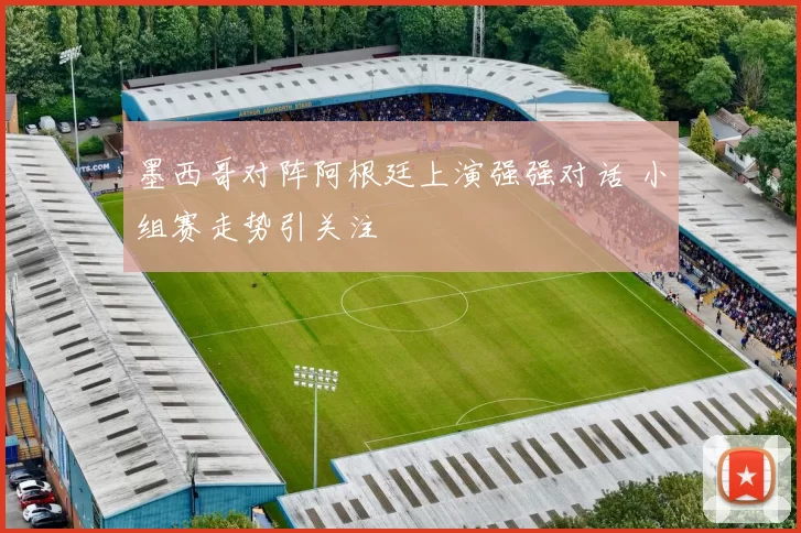 墨西哥对阵阿根廷上演强强对话 小组赛走势引关注