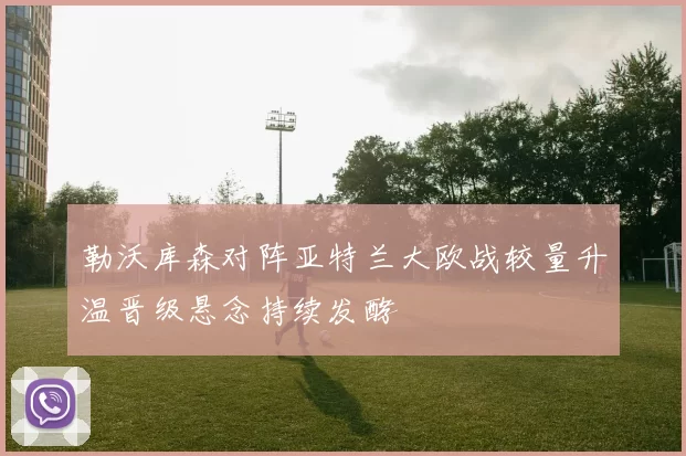 勒沃库森对阵亚特兰大欧战较量升温晋级悬念持续发酵