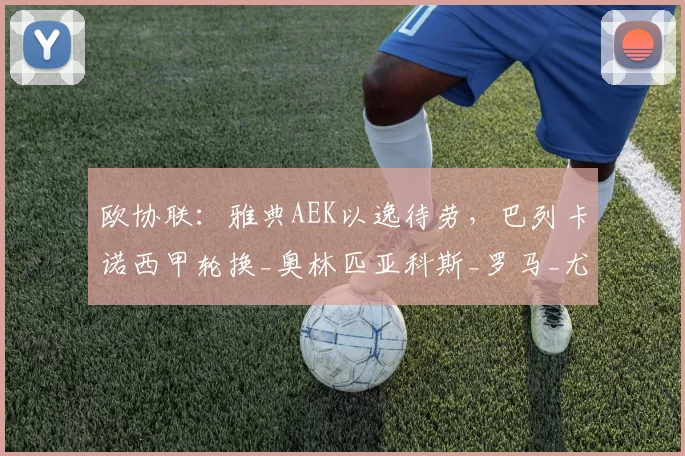 欧协联：雅典AEK以逸待劳，巴列卡诺西甲轮换_奥林匹亚科斯_罗马_尤文图斯