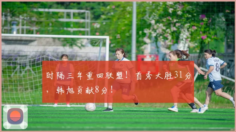 时隔三年重回联盟！首秀大胜31分，韩旭贡献8分！