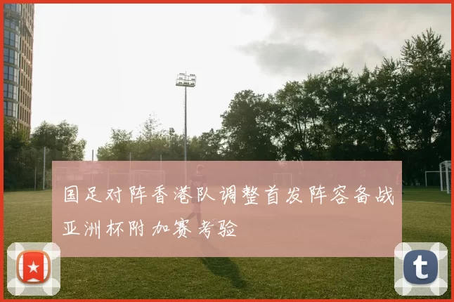 国足对阵香港队调整首发阵容备战亚洲杯附加赛考验